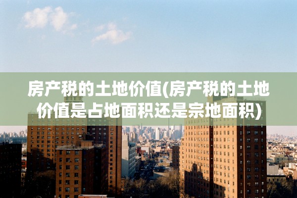 房产税的土地价值(房产税的土地价值是占地面积还是宗地面积)
