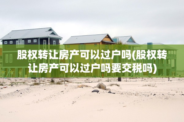 股权转让房产可以过户吗(股权转让房产可以过户吗要交税吗)