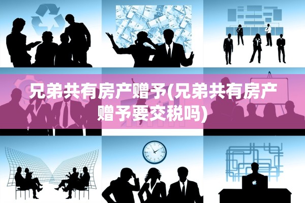 兄弟共有房产赠予(兄弟共有房产赠予要交税吗)