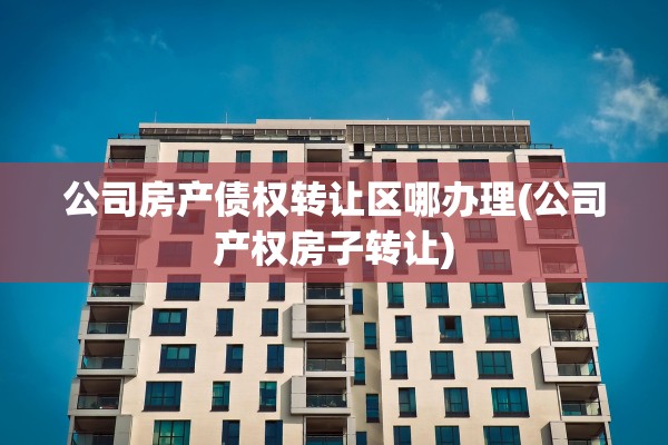 公司房产债权转让区哪办理(公司产权房子转让)