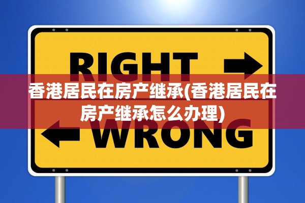 香港居民在房产继承(香港居民在房产继承怎么办理)