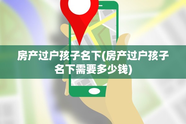 房产过户孩子名下(房产过户孩子名下需要多少钱)