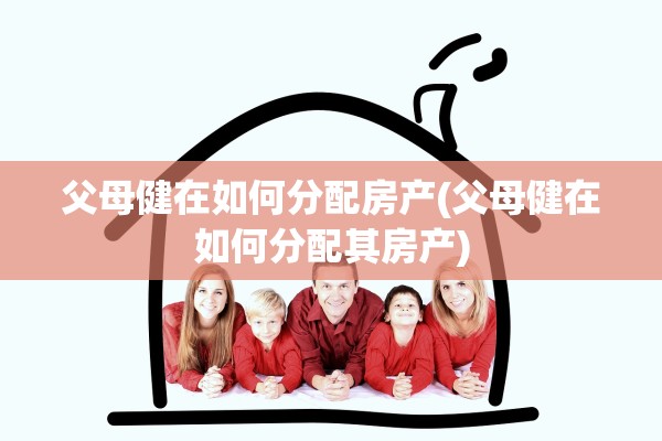 父母健在如何分配房产(父母健在如何分配其房产)