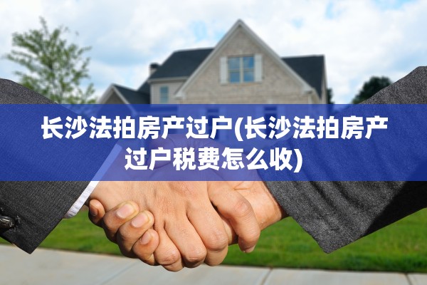 长沙法拍房产过户(长沙法拍房产过户税费怎么收)