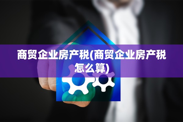 商贸企业房产税(商贸企业房产税怎么算)
