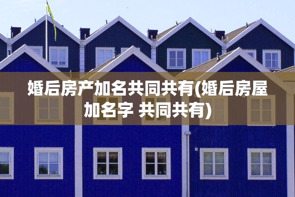 婚后房产加名共同共有(婚后房屋加名字 共同共有)
