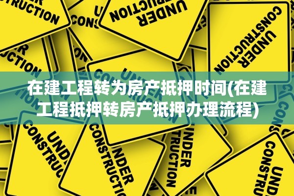 在建工程转为房产抵押时间(在建工程抵押转房产抵押办理流程)