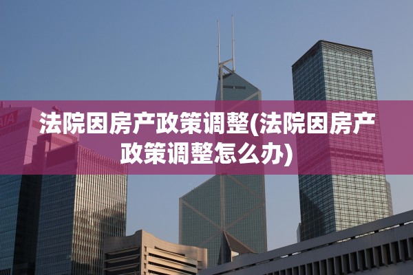 法院因房产政策调整(法院因房产政策调整怎么办)