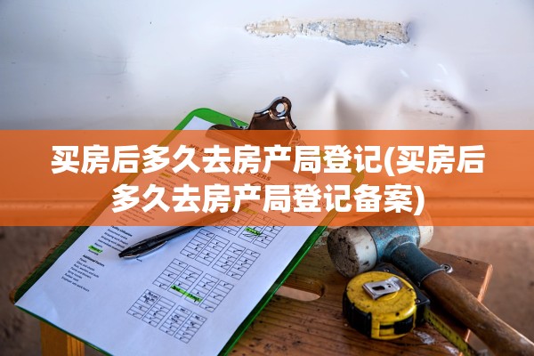 买房后多久去房产局登记(买房后多久去房产局登记备案)