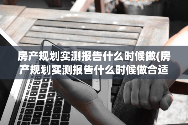 房产规划实测报告什么时候做(房产规划实测报告什么时候做合适)