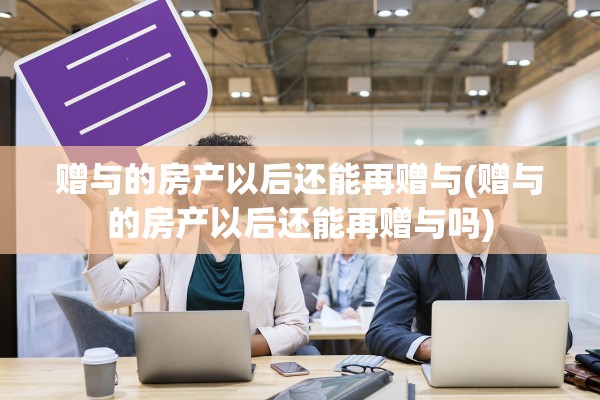 赠与的房产以后还能再赠与(赠与的房产以后还能再赠与吗)