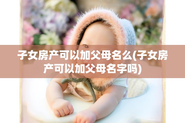 子女房产可以加父母名么(子女房产可以加父母名字吗)