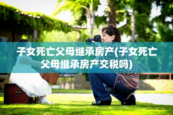 子女死亡父母继承房产(子女死亡父母继承房产交税吗)
