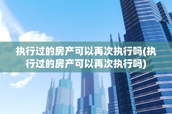 执行过的房产可以再次执行吗(执行过的房产可以再次执行吗)
