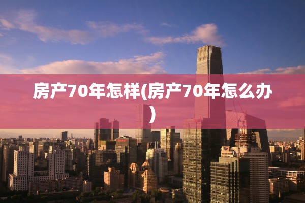 房产70年怎样(房产70年怎么办)