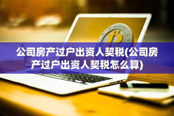 公司房产过户出资人契税(公司房产过户出资人契税怎么算)