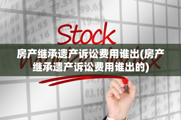 房产继承遗产诉讼费用谁出(房产继承遗产诉讼费用谁出的)