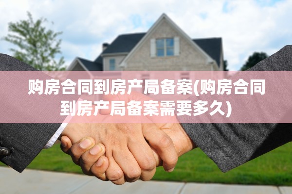 购房合同到房产局备案(购房合同到房产局备案需要多久)
