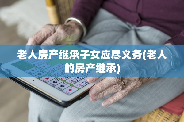 老人房产继承子女应尽义务(老人的房产继承)