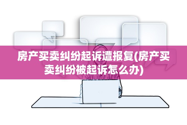 房产买卖纠纷起诉遭报复(房产买卖纠纷被起诉怎么办)