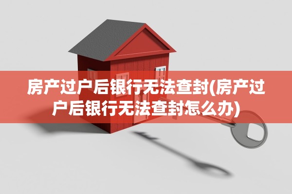 房产过户后银行无法查封(房产过户后银行无法查封怎么办)