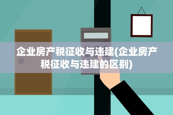 企业房产税征收与违建(企业房产税征收与违建的区别)