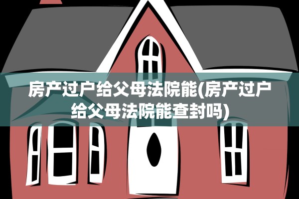 房产过户给父母法院能(房产过户给父母法院能查封吗)