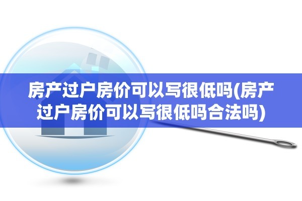 房产过户房价可以写很低吗(房产过户房价可以写很低吗合法吗)