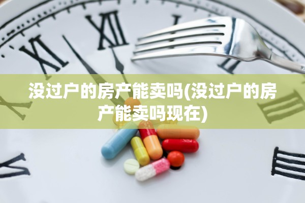 没过户的房产能卖吗(没过户的房产能卖吗现在)