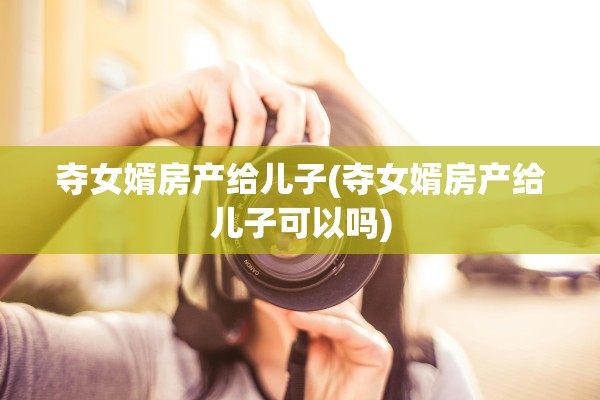 夺女婿房产给儿子(夺女婿房产给儿子可以吗)