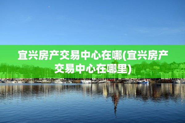 宜兴房产交易中心在哪(宜兴房产交易中心在哪里)