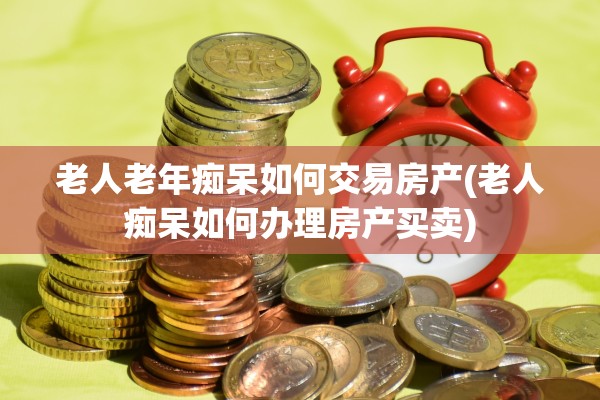 老人老年痴呆如何交易房产(老人痴呆如何办理房产买卖)