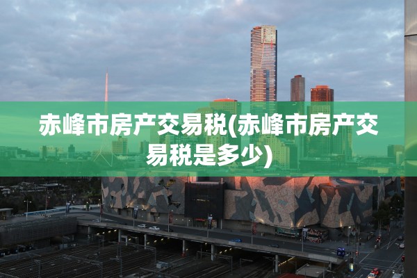 赤峰市房产交易税(赤峰市房产交易税是多少)