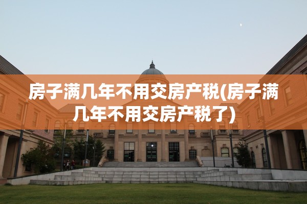 房子满几年不用交房产税(房子满几年不用交房产税了)