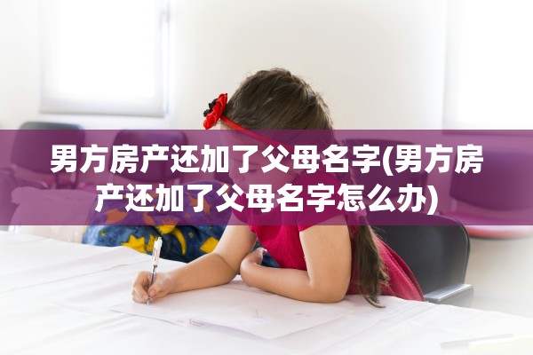 男方房产还加了父母名字(男方房产还加了父母名字怎么办)