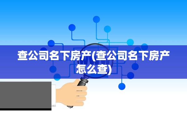 查公司名下房产(查公司名下房产怎么查)