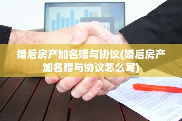 婚后房产加名赠与协议(婚后房产加名赠与协议怎么写)