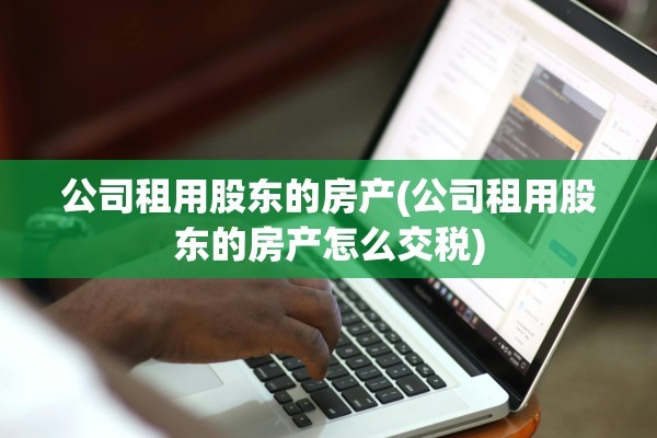 公司租用股东的房产(公司租用股东的房产怎么交税)