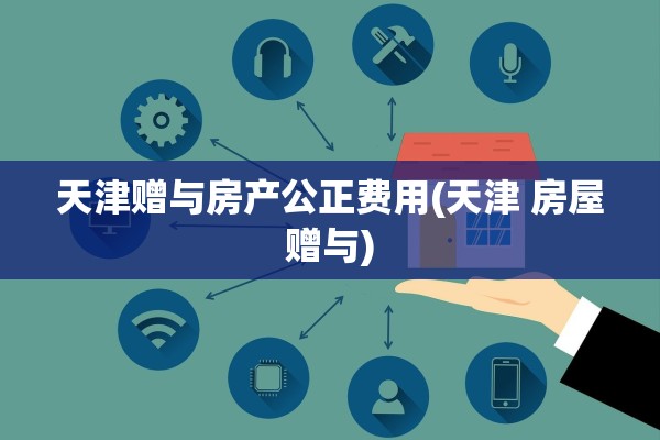 天津赠与房产公正费用(天津 房屋赠与)