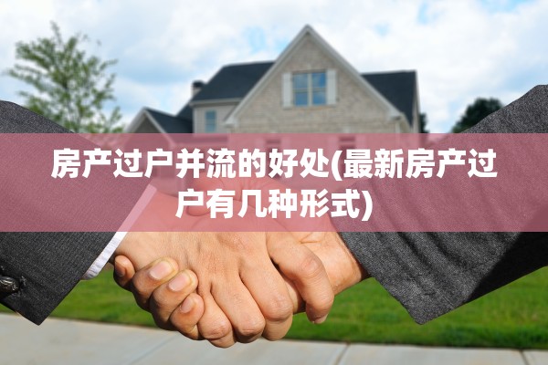 房产过户并流的好处(最新房产过户有几种形式)