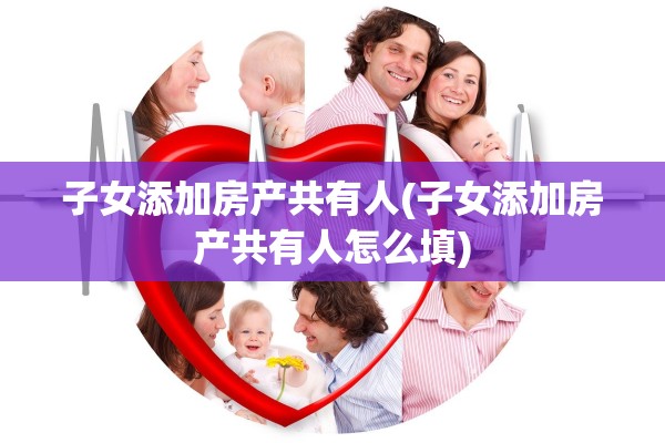 子女添加房产共有人(子女添加房产共有人怎么填)