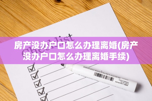 房产没办户口怎么办理离婚(房产没办户口怎么办理离婚手续)