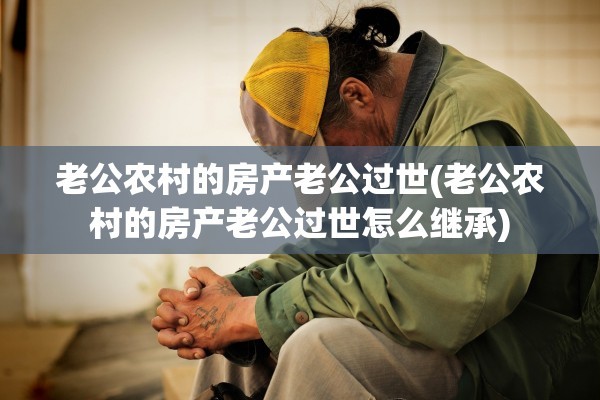 老公农村的房产老公过世(老公农村的房产老公过世怎么继承)