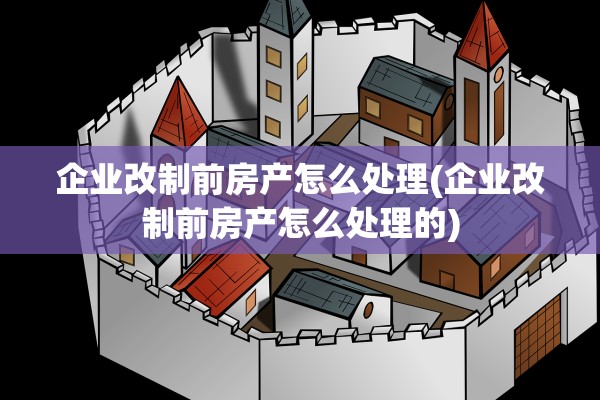 企业改制前房产怎么处理(企业改制前房产怎么处理的)