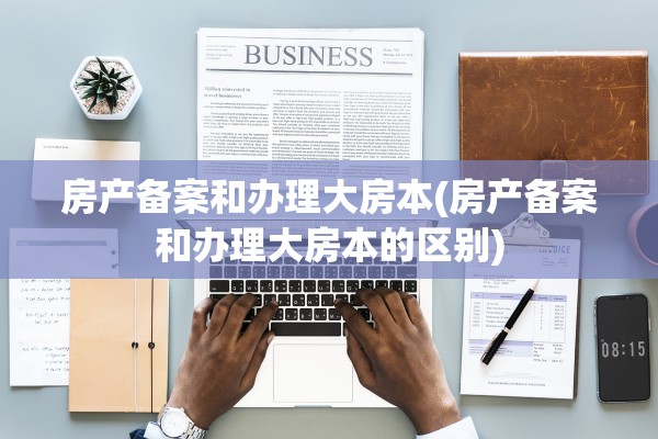 房产备案和办理大房本(房产备案和办理大房本的区别)