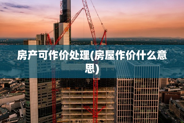 房产可作价处理(房屋作价什么意思)