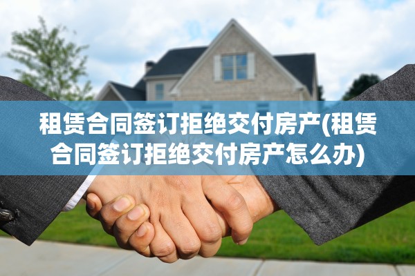 租赁合同签订拒绝交付房产(租赁合同签订拒绝交付房产怎么办)