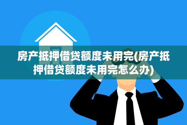 房产抵押借贷额度未用完(房产抵押借贷额度未用完怎么办)