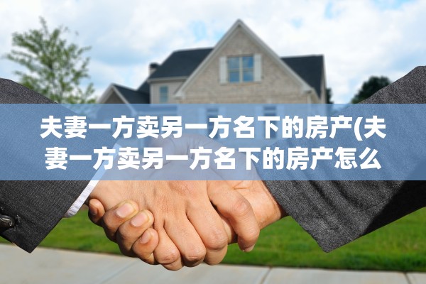 夫妻一方卖另一方名下的房产(夫妻一方卖另一方名下的房产怎么过户)