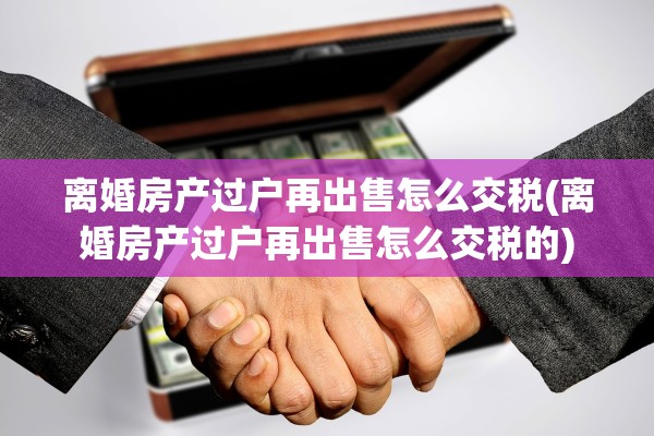 离婚房产过户再出售怎么交税(离婚房产过户再出售怎么交税的)